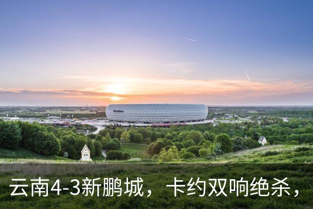云南4-3新鹏城，卡约双响绝杀，布尼亚明、奥斯卡传射建功