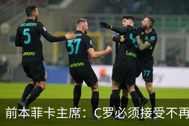 前本菲卡主席：C罗必须接受不再是铁打主力，有时能上有时不能