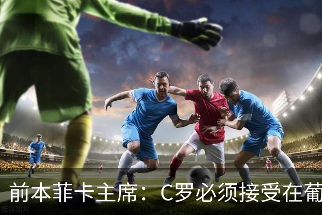 前本菲卡主席：C罗必须接受在葡萄牙队不再铁打主力