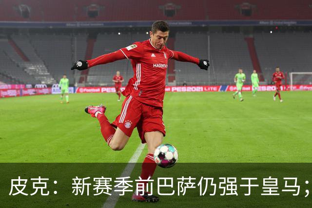 皮克：新赛季前巴萨仍强于皇马；亚马尔为国王联赛投入很多
