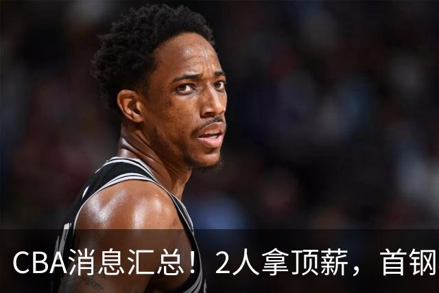CBA消息汇总！2人拿顶薪，首钢核心离队，北京辽宁抢CBA第一外援！
