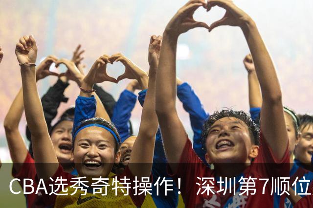 CBA选秀奇特操作！深圳第7顺位放弃，单涛儿子成最大惊喜！